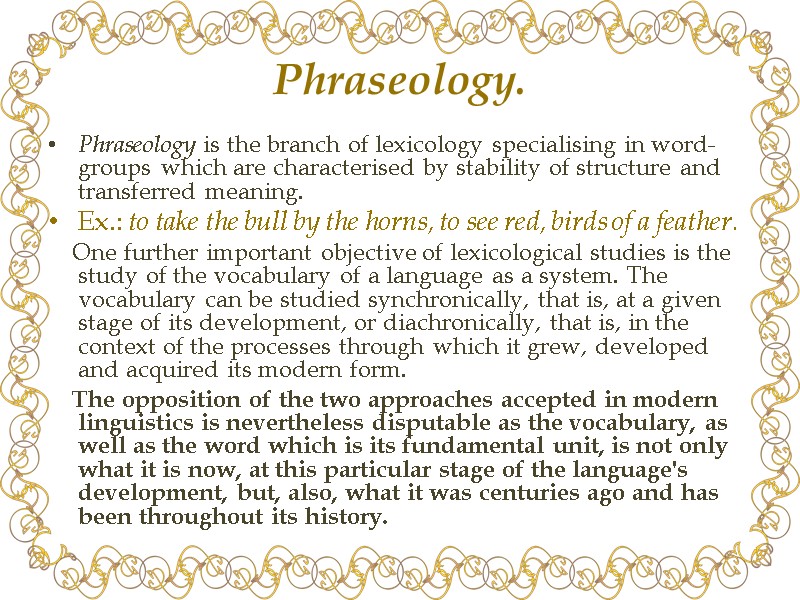 Phraseology. Phraseology is the branch of lexicology specialising in word-groups which are characterised by Phraseology. Phraseology is the branch of lexicology specialising in word-groups which are characterised by